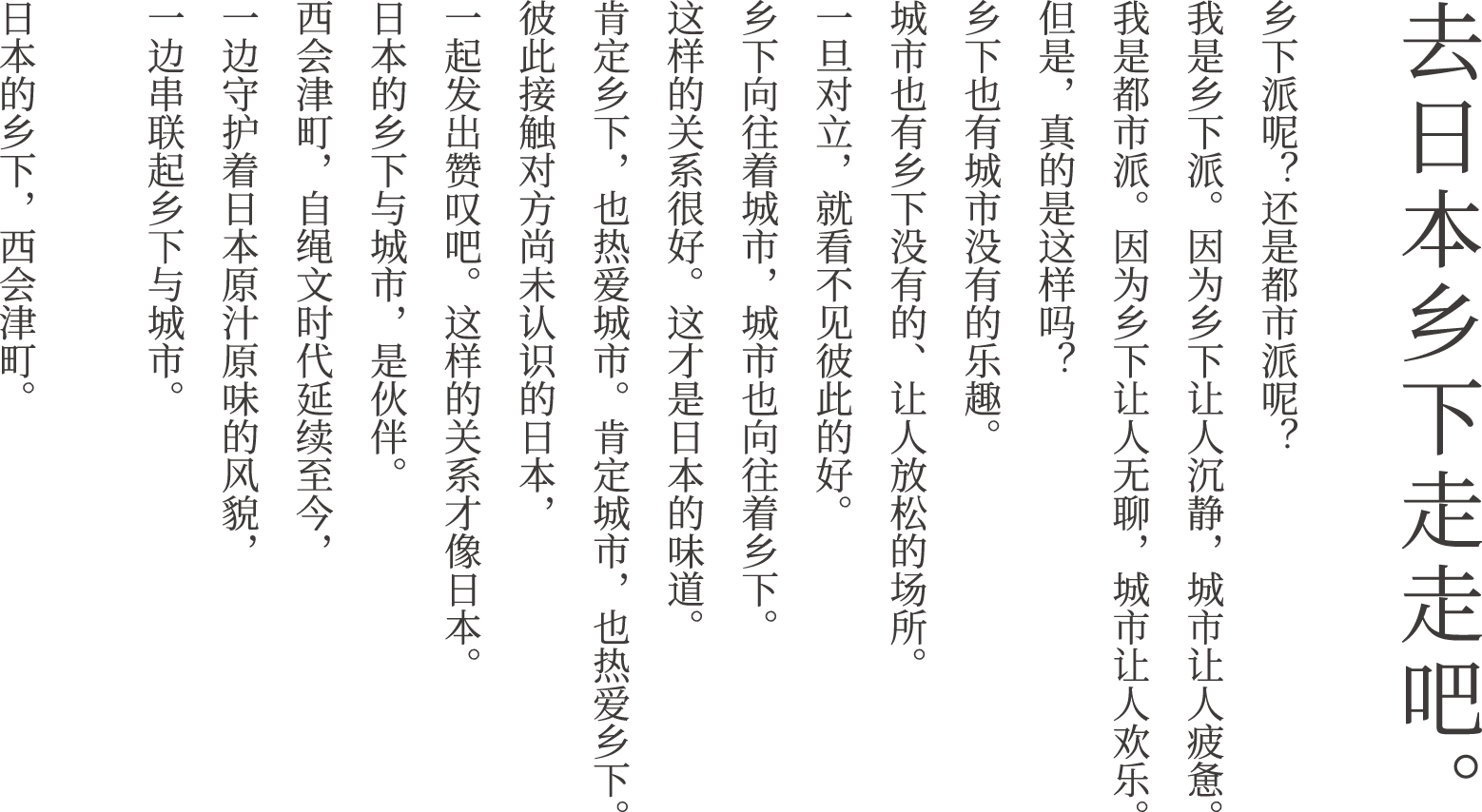 去日本的乡村走走吧。你是乡村派，还是都市派？我是乡村派，因为乡村让人平静，都市让人疲惫。我是都市派，因为乡村让人无聊，都市让人快乐。但这真的是这样吗？乡村也有都市没有的乐趣。都市也有乡村没有的宁静之处。一旦对立起来，就看不到彼此的优点了。乡村向往都市，都市也向往乡村。这样的关系很好。这样的关系很有日本特色。接纳乡村，热爱都市。接纳都市，热爱乡村。让我们接触彼此尚未了解的日本，为之感动。这样的关系很有日本特色。日本的乡村与都市，是伙伴。西会津町延续着绳文时代以来的传统，在守护日本特色的同时，连接着日本与都市。日本的乡村，西会津町。